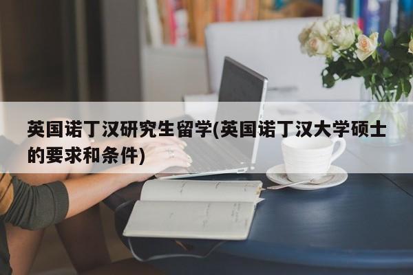 英国诺丁汉研究生留学(英国诺丁汉大学硕士的要求和条件)
