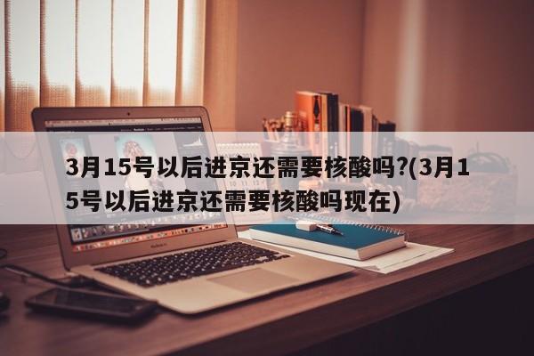 3月15号以后进京还需要核酸吗?(3月15号以后进京还需要核酸吗现在)
