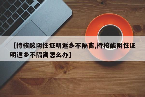 【持核酸阴性证明返乡不隔离,持核酸阴性证明返乡不隔离怎么办】