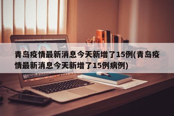 青岛疫情最新消息今天新增了15例(青岛疫情最新消息今天新增了15例病例)