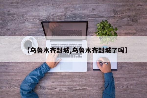 【乌鲁木齐封城,乌鲁木齐封城了吗】