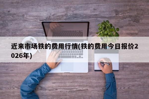 近来市场铁的费用行情(铁的费用今日报价2026年)