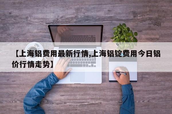 【上海铝费用最新行情,上海铝锭费用今日铝价行情走势】