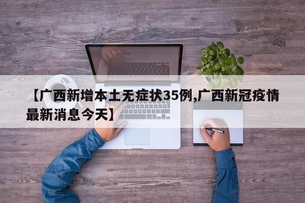 【广西新增本土无症状35例,广西新冠疫情最新消息今天】