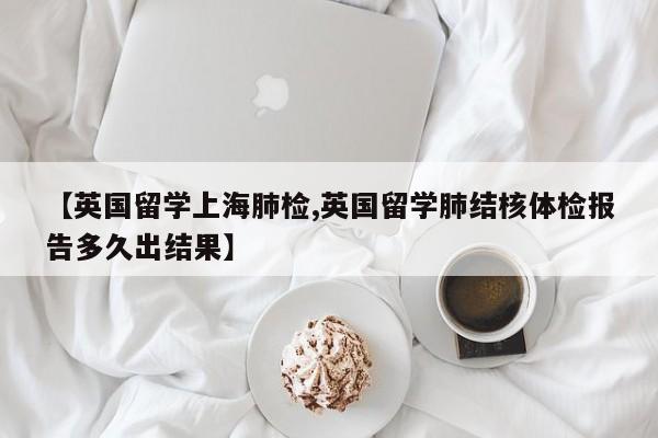 【英国留学上海肺检,英国留学肺结核体检报告多久出结果】