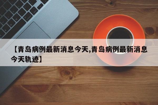 【青岛病例最新消息今天,青岛病例最新消息今天轨迹】