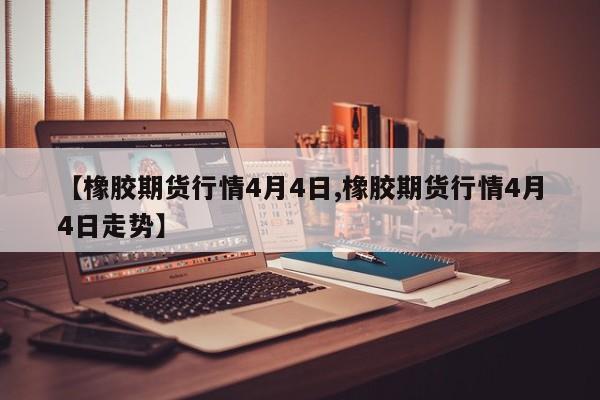 【橡胶期货行情4月4日,橡胶期货行情4月4日走势】