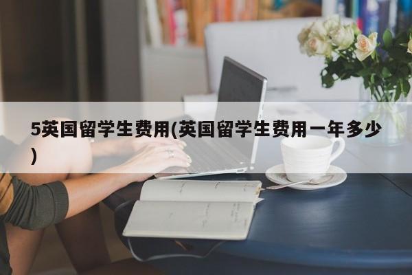 5英国留学生费用(英国留学生费用一年多少)