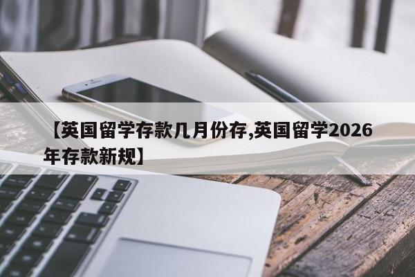 【英国留学存款几月份存,英国留学2026年存款新规】