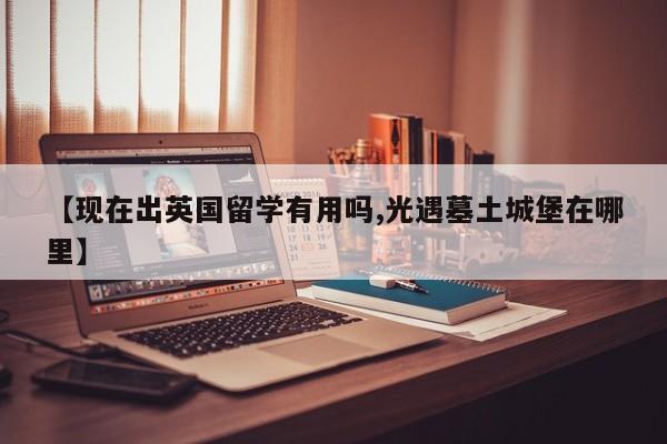 【现在出英国留学有用吗,光遇墓土城堡在哪里】