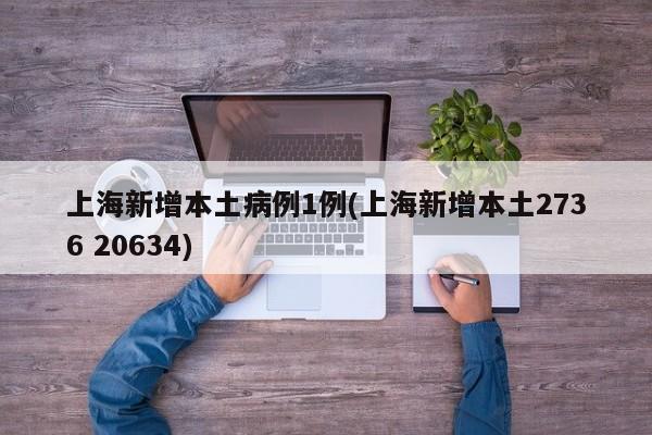 上海新增本土病例1例(上海新增本土2736 20634)