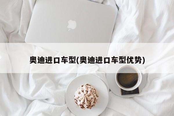 奥迪进口车型(奥迪进口车型优势)