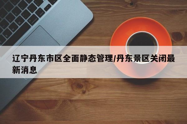 辽宁丹东市区全面静态管理/丹东景区关闭最新消息