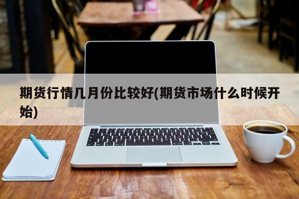 期货行情几月份比较好(期货市场什么时候开始)