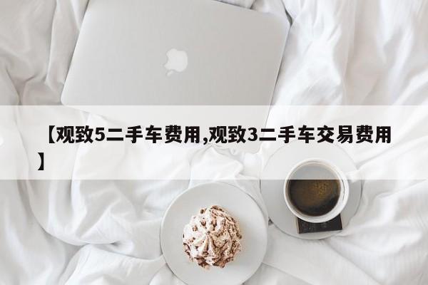 【观致5二手车费用,观致3二手车交易费用】