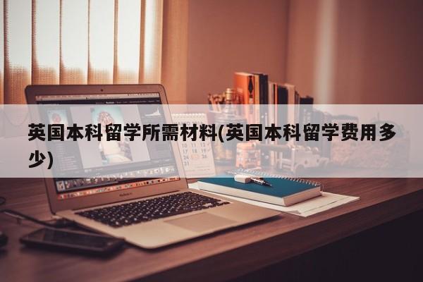 英国本科留学所需材料(英国本科留学费用多少)